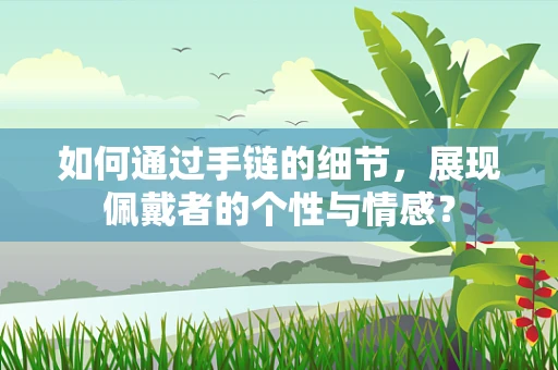 如何通过手链的细节，展现佩戴者的个性与情感？