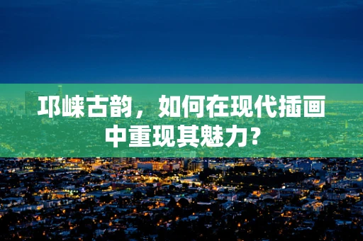 邛崃古韵，如何在现代插画中重现其魅力？