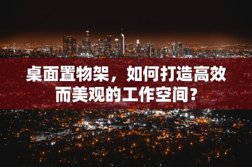 桌面置物架，如何打造高效而美观的工作空间？