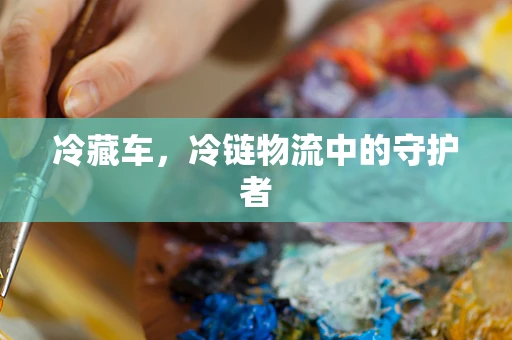 冷藏车，冷链物流中的守护者