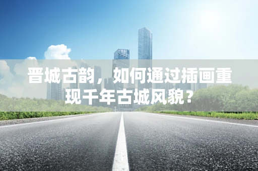晋城古韵，如何通过插画重现千年古城风貌？