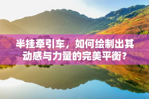 半挂牵引车，如何绘制出其动感与力量的完美平衡？