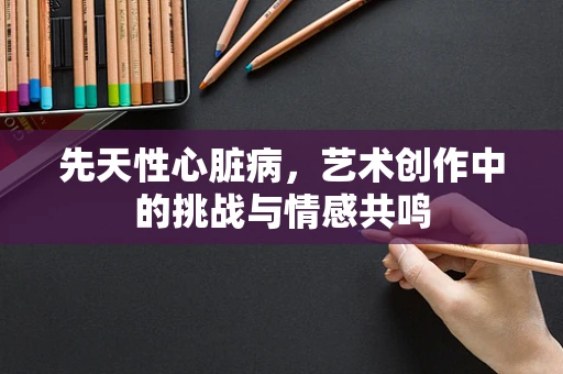 先天性心脏病，艺术创作中的挑战与情感共鸣