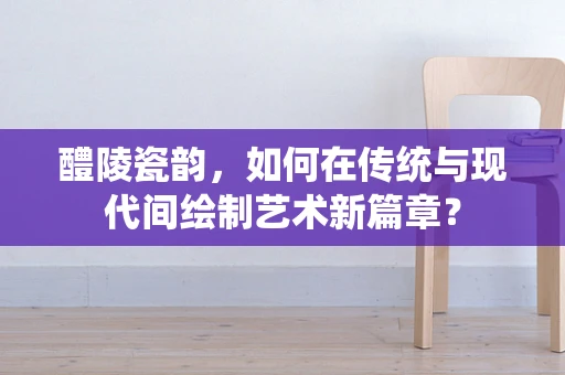 醴陵瓷韵，如何在传统与现代间绘制艺术新篇章？