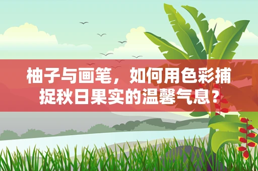 柚子与画笔，如何用色彩捕捉秋日果实的温馨气息？