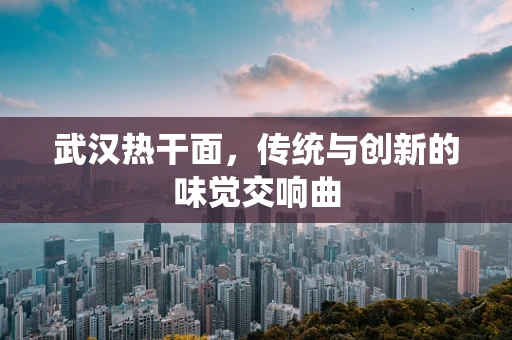 武汉热干面，传统与创新的味觉交响曲
