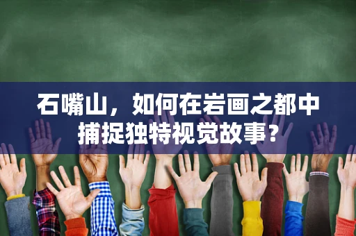 石嘴山，如何在岩画之都中捕捉独特视觉故事？