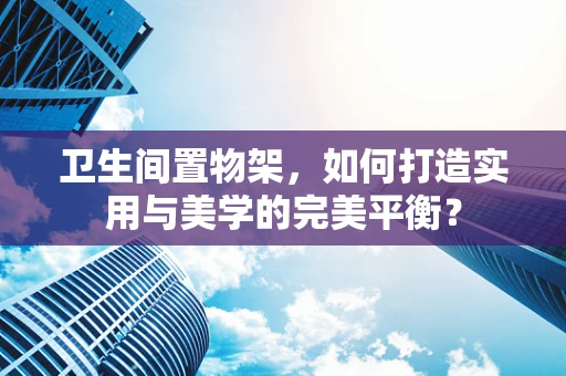卫生间置物架，如何打造实用与美学的完美平衡？