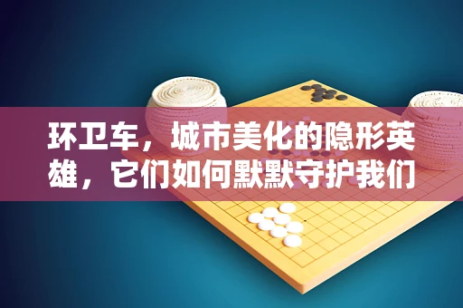 环卫车，城市美化的隐形英雄，它们如何默默守护我们的环境？