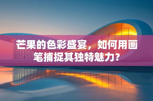 芒果的色彩盛宴，如何用画笔捕捉其独特魅力？