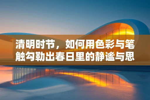 清明时节，如何用色彩与笔触勾勒出春日里的静谧与思念？