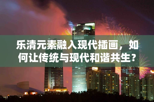 乐清元素融入现代插画，如何让传统与现代和谐共生？