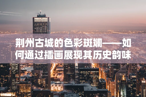 荆州古城的色彩斑斓——如何通过插画展现其历史韵味？