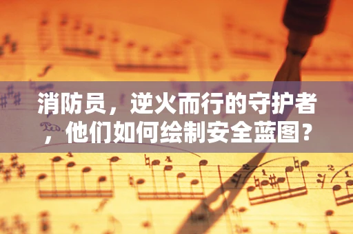 消防员，逆火而行的守护者，他们如何绘制安全蓝图？