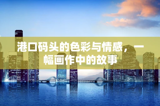 港口码头的色彩与情感，一幅画作中的故事