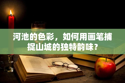 河池的色彩，如何用画笔捕捉山城的独特韵味？