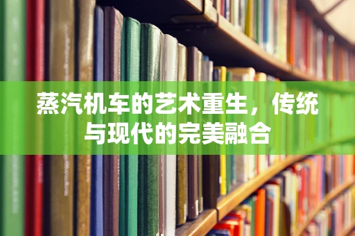 蒸汽机车的艺术重生，传统与现代的完美融合