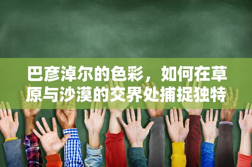 巴彦淖尔的色彩，如何在草原与沙漠的交界处捕捉独特风景？