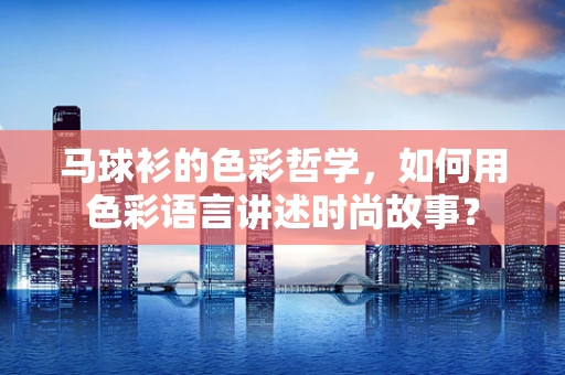 马球衫的色彩哲学，如何用色彩语言讲述时尚故事？