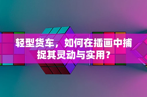 轻型货车，如何在插画中捕捉其灵动与实用？