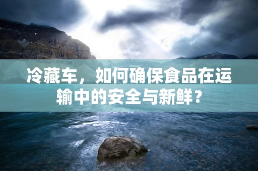 冷藏车，如何确保食品在运输中的安全与新鲜？