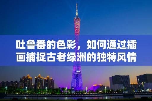 吐鲁番的色彩，如何通过插画捕捉古老绿洲的独特风情？