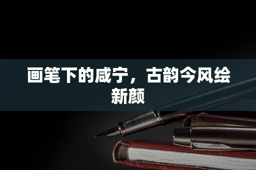 画笔下的咸宁，古韵今风绘新颜