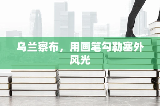 乌兰察布，用画笔勾勒塞外风光