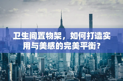 卫生间置物架，如何打造实用与美感的完美平衡？