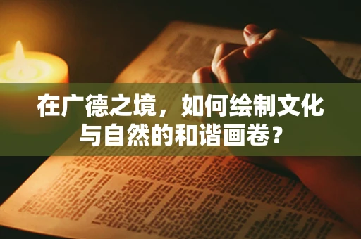 在广德之境，如何绘制文化与自然的和谐画卷？