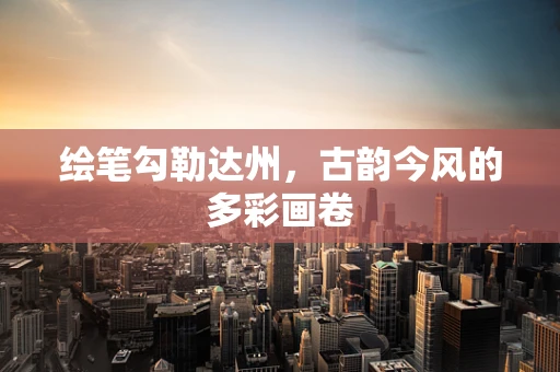 绘笔勾勒达州，古韵今风的多彩画卷