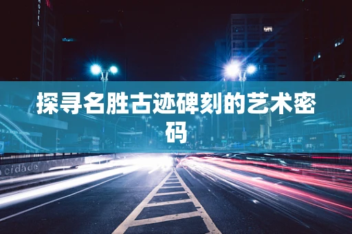探寻名胜古迹碑刻的艺术密码