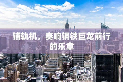 铺轨机，奏响钢铁巨龙前行的乐章