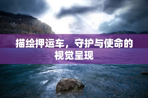 描绘押运车，守护与使命的视觉呈现