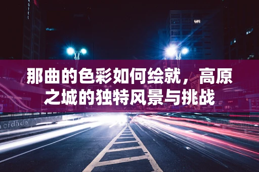 那曲的色彩如何绘就，高原之城的独特风景与挑战