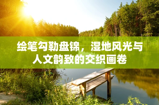 绘笔勾勒盘锦，湿地风光与人文韵致的交织画卷