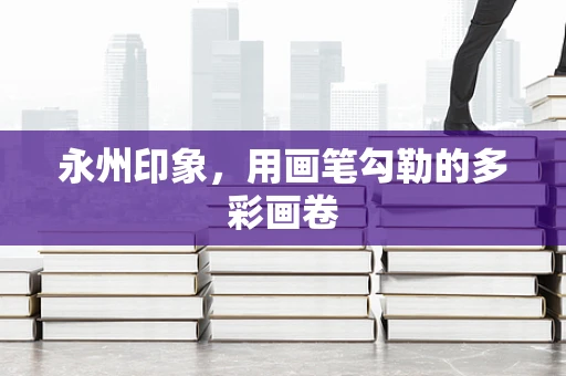 永州印象，用画笔勾勒的多彩画卷