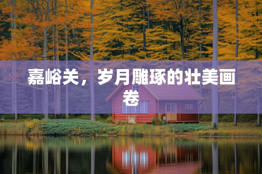 嘉峪关，岁月雕琢的壮美画卷