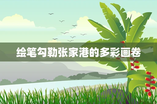绘笔勾勒张家港的多彩画卷