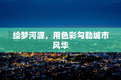 绘梦河源，用色彩勾勒城市风华