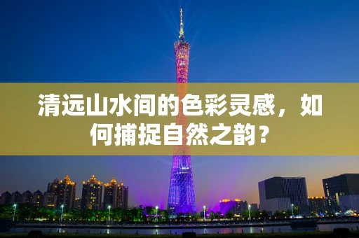 清远山水间的色彩灵感，如何捕捉自然之韵？
