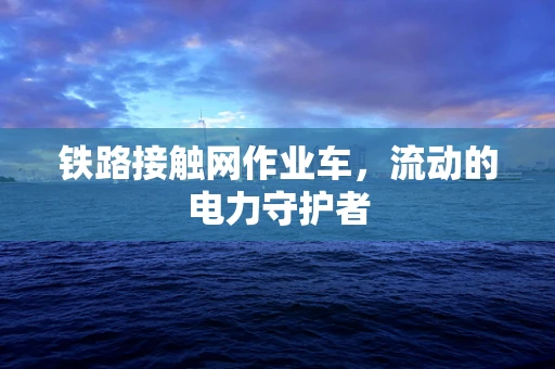 铁路接触网作业车，流动的电力守护者