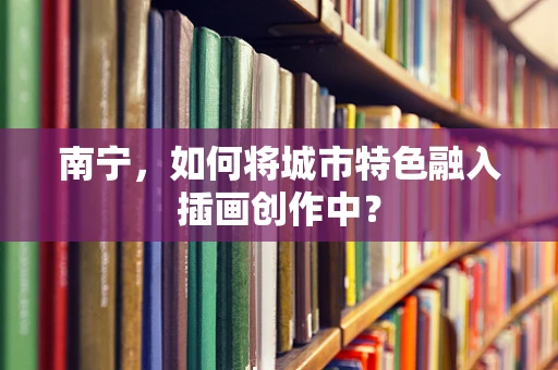 南宁，如何将城市特色融入插画创作中？