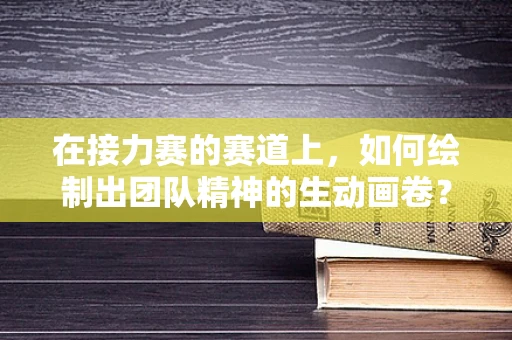 在接力赛的赛道上，如何绘制出团队精神的生动画卷？