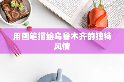 用画笔描绘乌鲁木齐的独特风情