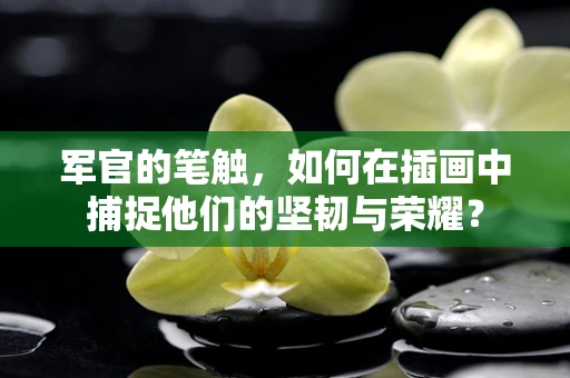 军官的笔触，如何在插画中捕捉他们的坚韧与荣耀？