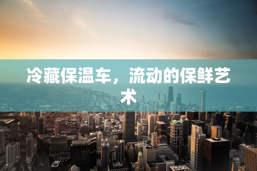 冷藏保温车，流动的保鲜艺术