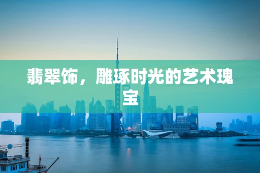 翡翠饰，雕琢时光的艺术瑰宝