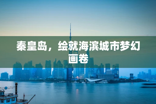 秦皇岛，绘就海滨城市梦幻画卷