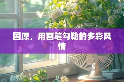 固原，用画笔勾勒的多彩风情